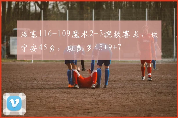 活塞116-109魔术2-3挽救赛点，坎宁安45分，班凯罗45+9+7