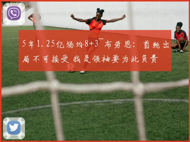 5年1.25亿场均8+3~布劳恩：首轮出局不可接受 我是领袖要为此负责