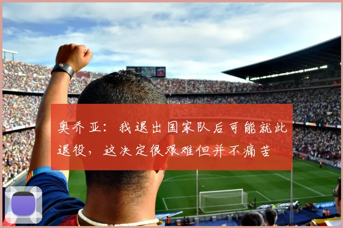 奥乔亚：我退出国家队后可能就此退役，这决定很艰难但并不痛苦