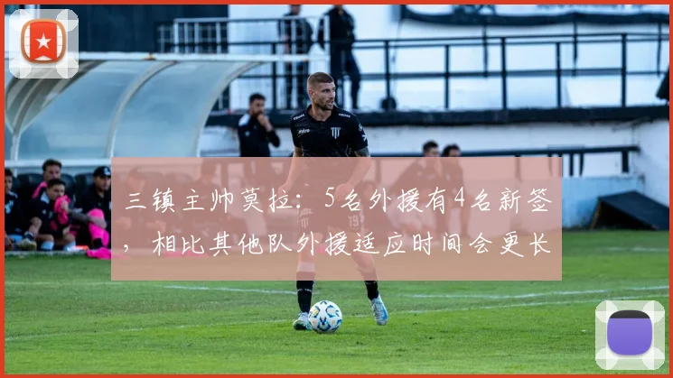 三镇主帅莫拉：5名外援有4名新签，相比其他队外援适应时间会更长